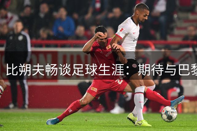 比朔夫畅谈足球生涯：期待与巴黎再战 盼终圆胜利梦